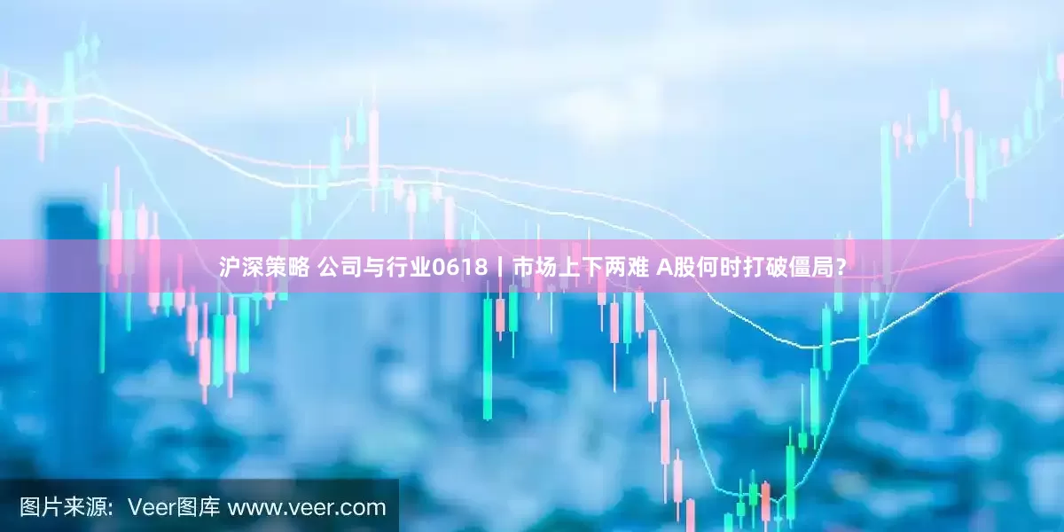 沪深策略 公司与行业0618丨市场上下两难 A股何时打破僵局？