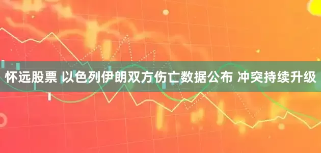 怀远股票 以色列伊朗双方伤亡数据公布 冲突持续升级