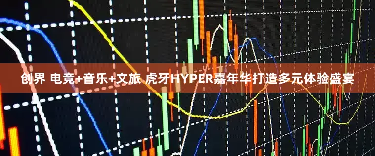创界 电竞+音乐+文旅 虎牙HYPER嘉年华打造多元体验盛宴