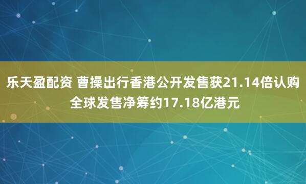 乐天盈配资 曹操出行香港公开发售获21.14倍认购 全球发售净筹约17.18亿港元