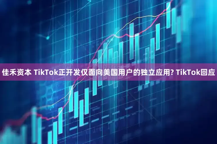 佳禾资本 TikTok正开发仅面向美国用户的独立应用? TikTok回应