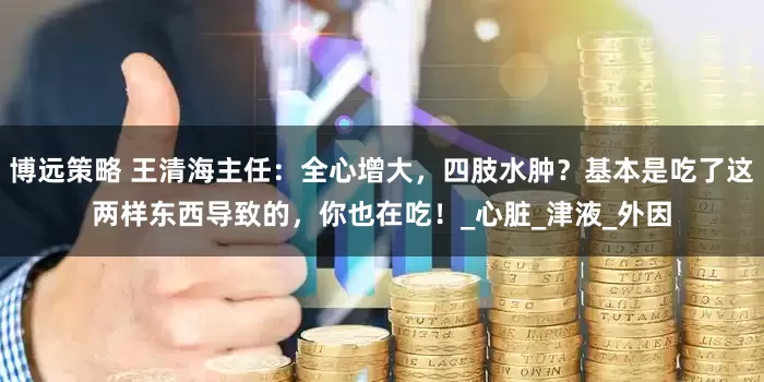 博远策略 王清海主任：全心增大，四肢水肿？基本是吃了这两样东西导致的，你也在吃！_心脏_津液_外因