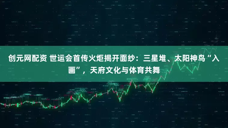 创元网配资 世运会首传火炬揭开面纱：三星堆、太阳神鸟“入画”，天府文化与体育共舞