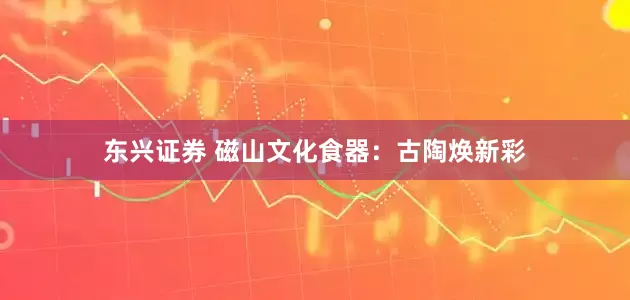 东兴证券 磁山文化食器：古陶焕新彩