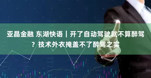 亚晶金融 东湖快语｜开了自动驾驶就不算醉驾？技术外衣掩盖不了醉驾之实