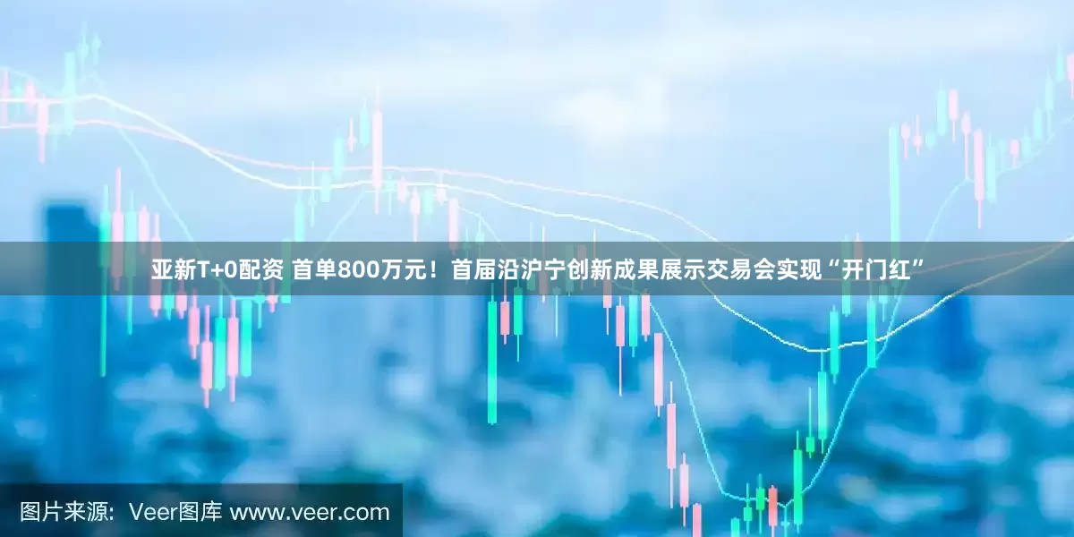 亚新T+0配资 首单800万元！首届沿沪宁创新成果展示交易会实现“开门红”