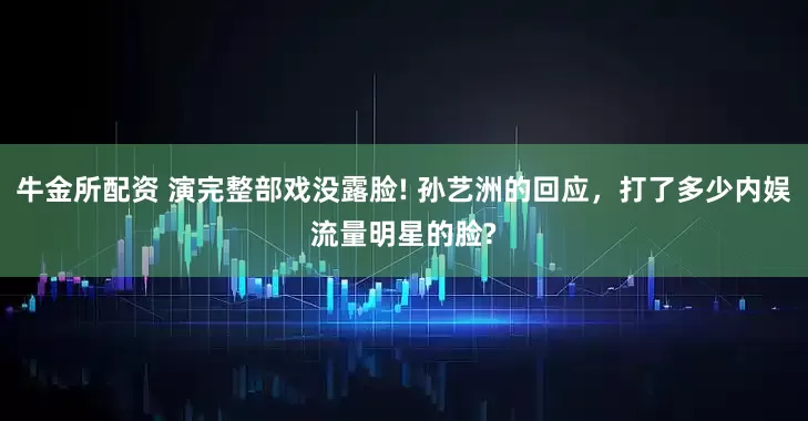 牛金所配资 演完整部戏没露脸! 孙艺洲的回应，打了多少内娱流量明星的脸?