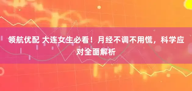 领航优配 大连女生必看！月经不调不用慌，科学应对全面解析