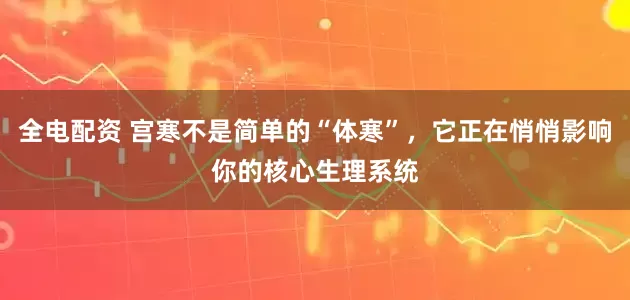 全电配资 宫寒不是简单的“体寒”，它正在悄悄影响你的核心生理系统